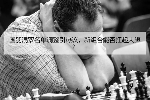 国羽混双名单调整引热议，新组合能否扛起大旗？